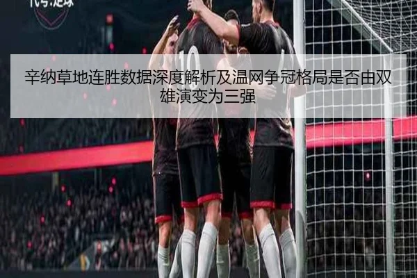 辛纳草地连胜数据深度解析及温网争冠格局是否由双雄演变为三强